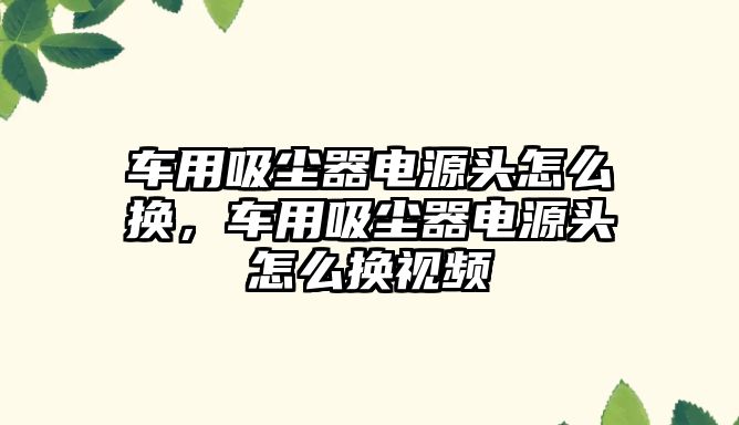 車用吸塵器電源頭怎么換，車用吸塵器電源頭怎么換視頻