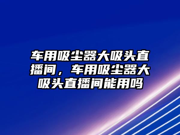 車用吸塵器大吸頭直播間，車用吸塵器大吸頭直播間能用嗎