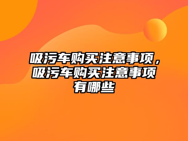 吸污車購(gòu)買注意事項(xiàng)，吸污車購(gòu)買注意事項(xiàng)有哪些