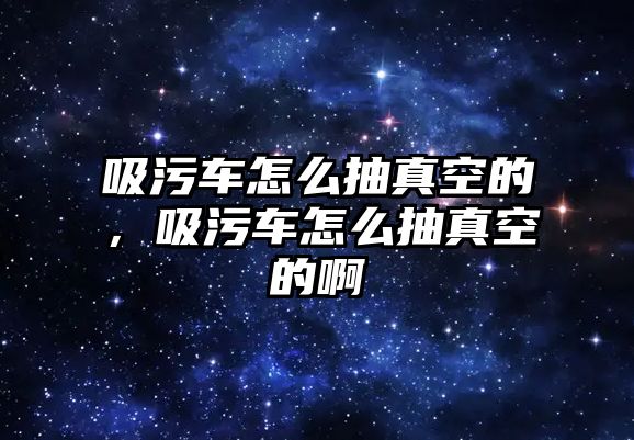 吸污車怎么抽真空的，吸污車怎么抽真空的啊