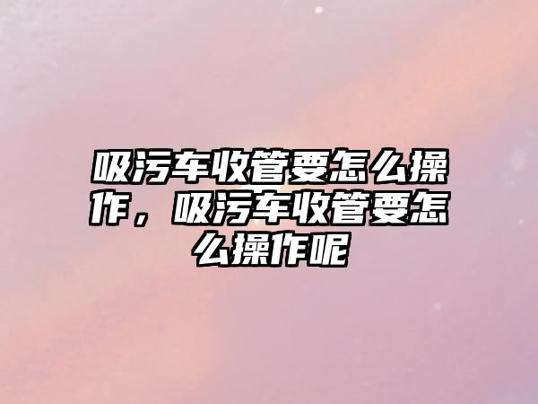 吸污車收管要怎么操作，吸污車收管要怎么操作呢