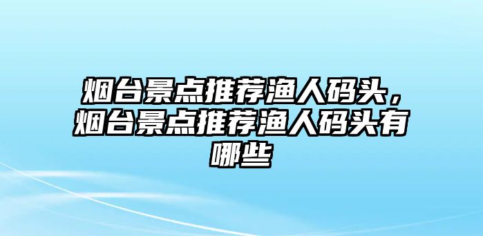 煙臺(tái)景點(diǎn)推薦漁人碼頭，煙臺(tái)景點(diǎn)推薦漁人碼頭有哪些