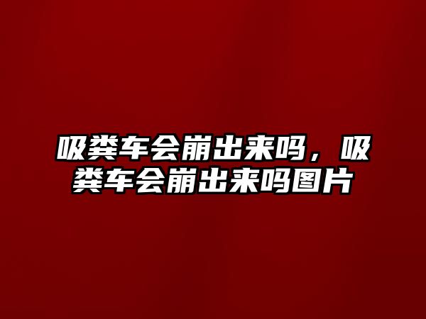 吸糞車會(huì)崩出來(lái)嗎，吸糞車會(huì)崩出來(lái)嗎圖片