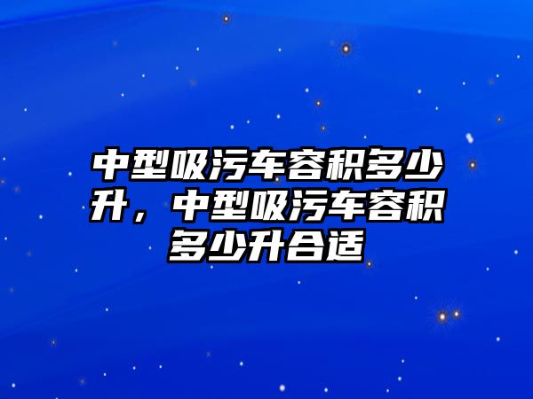 中型吸污車容積多少升，中型吸污車容積多少升合適