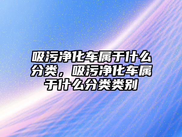 吸污凈化車屬于什么分類，吸污凈化車屬于什么分類類別