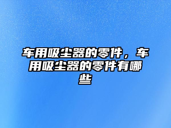 車用吸塵器的零件，車用吸塵器的零件有哪些