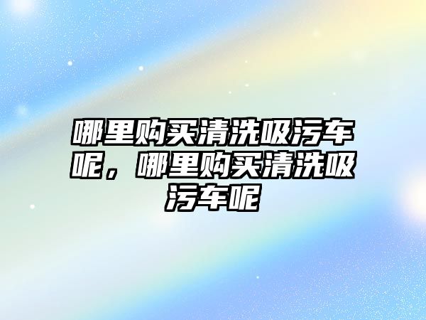 哪里購買清洗吸污車呢，哪里購買清洗吸污車呢