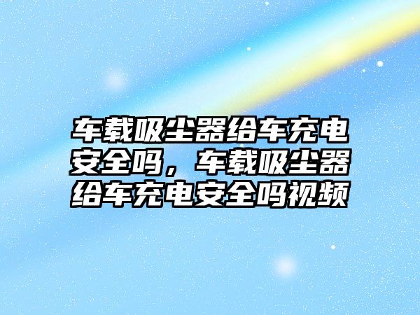 車載吸塵器給車充電安全嗎，車載吸塵器給車充電安全嗎視頻