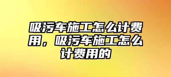 吸污車施工怎么計費用，吸污車施工怎么計費用的