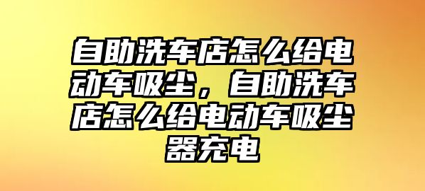 自助洗車店怎么給電動車吸塵，自助洗車店怎么給電動車吸塵器充電