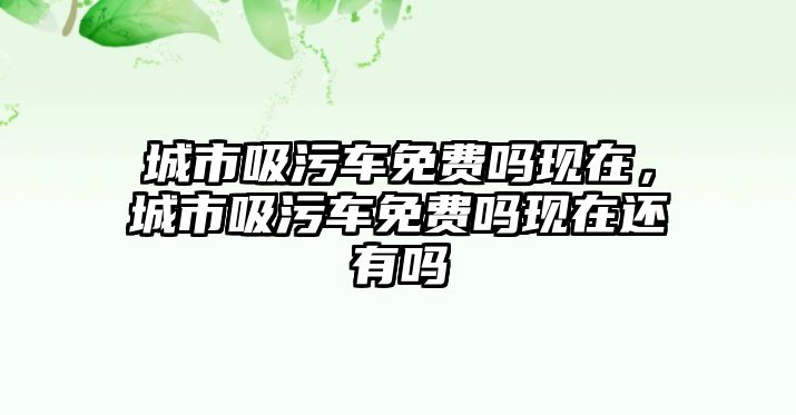 城市吸污車免費(fèi)嗎現(xiàn)在，城市吸污車免費(fèi)嗎現(xiàn)在還有嗎