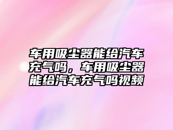 車用吸塵器能給汽車充氣嗎，車用吸塵器能給汽車充氣嗎視頻