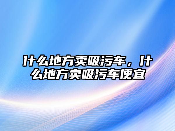 什么地方賣吸污車，什么地方賣吸污車便宜