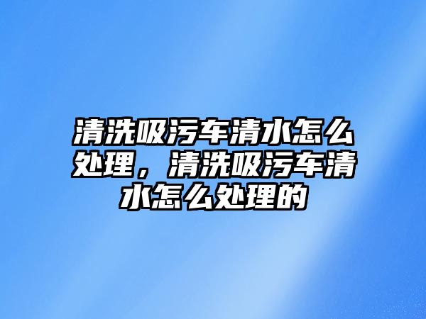 清洗吸污車清水怎么處理，清洗吸污車清水怎么處理的