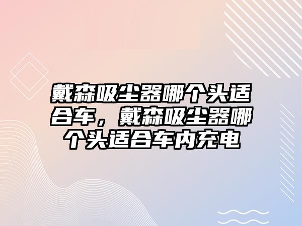 戴森吸塵器哪個頭適合車，戴森吸塵器哪個頭適合車內(nèi)充電