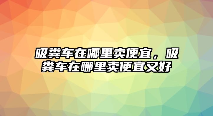 吸糞車在哪里賣便宜，吸糞車在哪里賣便宜又好