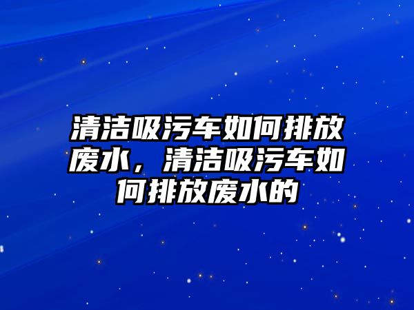 清潔吸污車如何排放廢水，清潔吸污車如何排放廢水的