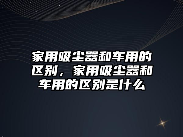 家用吸塵器和車用的區(qū)別，家用吸塵器和車用的區(qū)別是什么