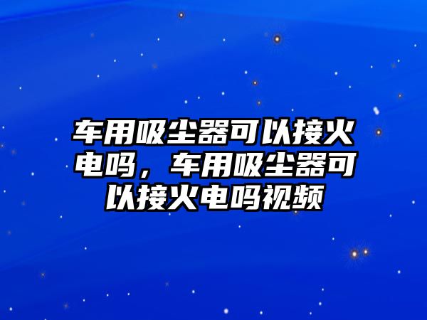 車用吸塵器可以接火電嗎，車用吸塵器可以接火電嗎視頻