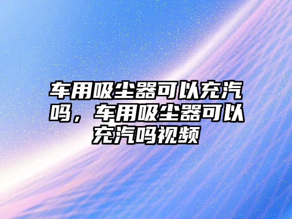 車用吸塵器可以充汽嗎，車用吸塵器可以充汽嗎視頻