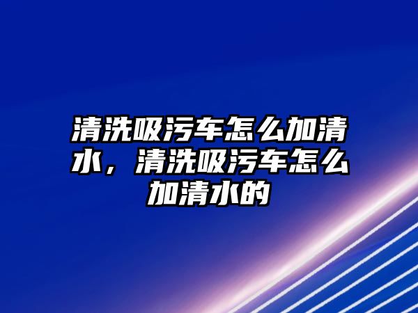 清洗吸污車怎么加清水，清洗吸污車怎么加清水的