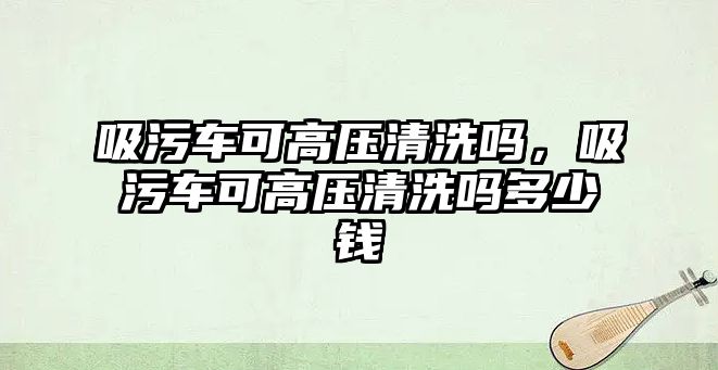 吸污車可高壓清洗嗎，吸污車可高壓清洗嗎多少錢