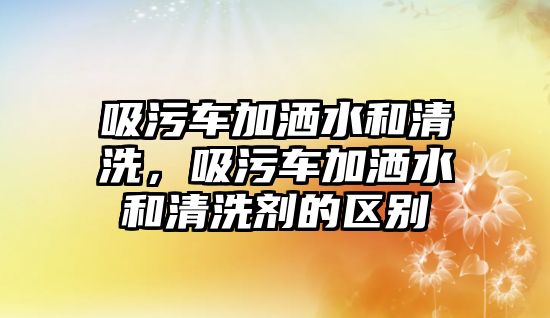 吸污車加灑水和清洗，吸污車加灑水和清洗劑的區(qū)別