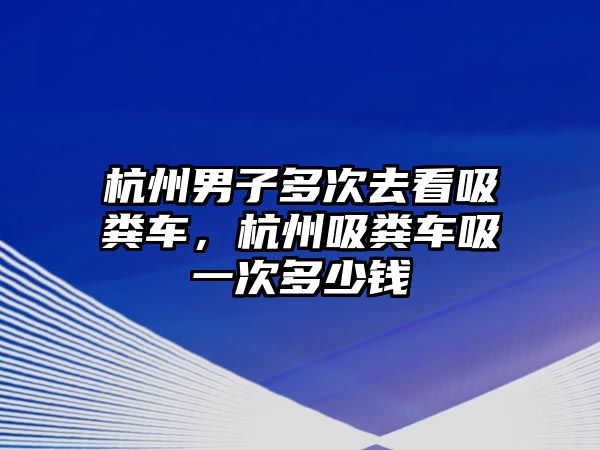 杭州男子多次去看吸糞車，杭州吸糞車吸一次多少錢