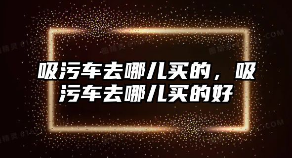 吸污車去哪兒買的，吸污車去哪兒買的好