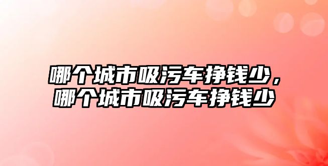 哪個城市吸污車掙錢少，哪個城市吸污車掙錢少