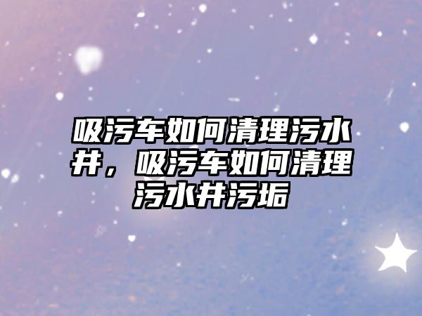 吸污車如何清理污水井，吸污車如何清理污水井污垢