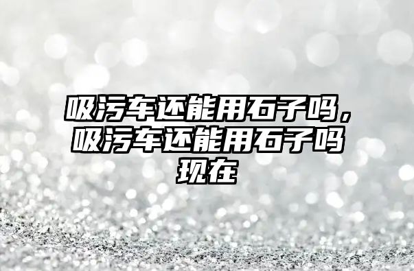 吸污車還能用石子嗎，吸污車還能用石子嗎現(xiàn)在