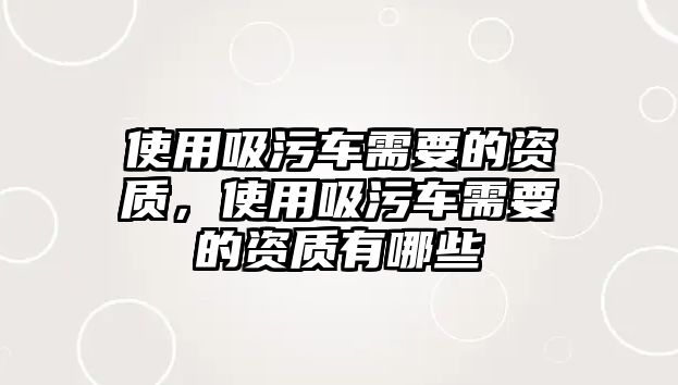 使用吸污車(chē)需要的資質(zhì)，使用吸污車(chē)需要的資質(zhì)有哪些