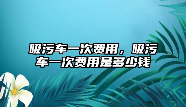 吸污車一次費(fèi)用，吸污車一次費(fèi)用是多少錢