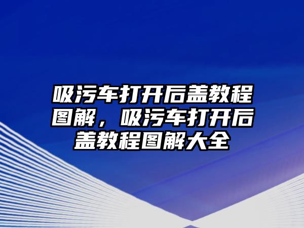 吸污車打開后蓋教程圖解，吸污車打開后蓋教程圖解大全