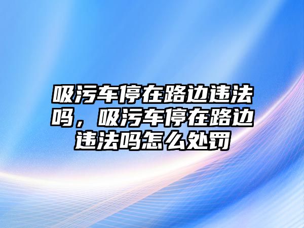 吸污車停在路邊違法嗎，吸污車停在路邊違法嗎怎么處罰