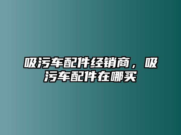 吸污車配件經(jīng)銷商，吸污車配件在哪買