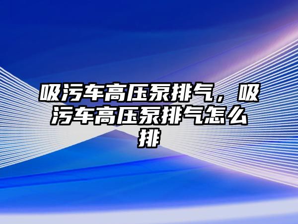 吸污車高壓泵排氣，吸污車高壓泵排氣怎么排