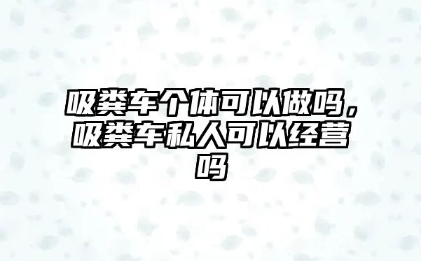 吸糞車個體可以做嗎，吸糞車私人可以經(jīng)營嗎