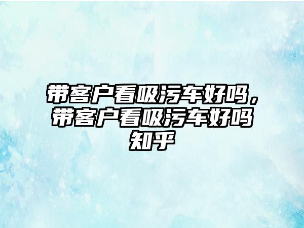 帶客戶看吸污車好嗎，帶客戶看吸污車好嗎知乎