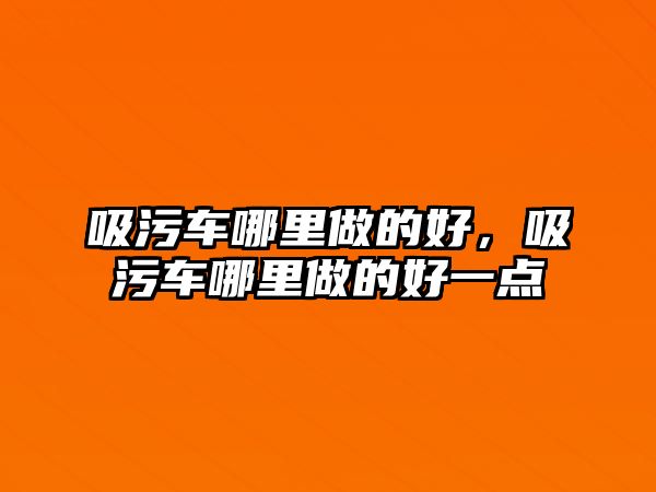 吸污車哪里做的好，吸污車哪里做的好一點