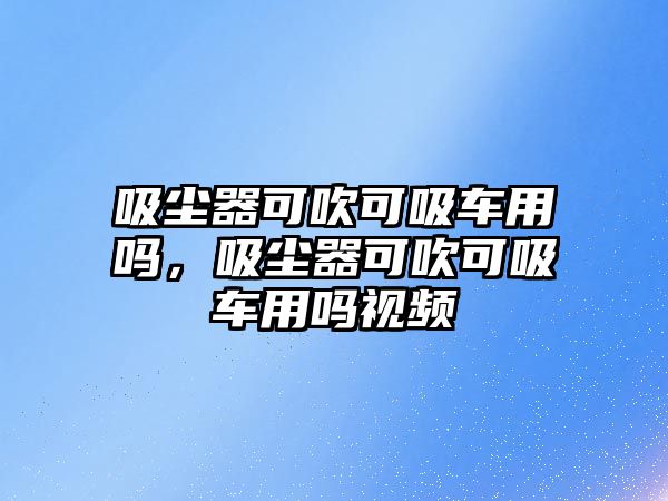 吸塵器可吹可吸車用嗎，吸塵器可吹可吸車用嗎視頻