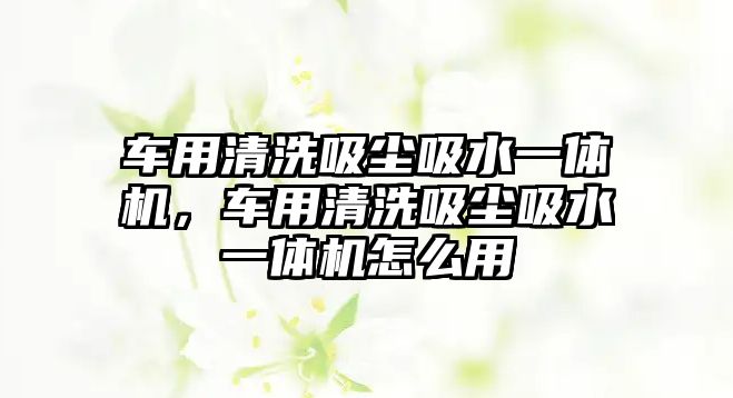 車用清洗吸塵吸水一體機，車用清洗吸塵吸水一體機怎么用