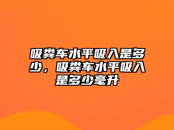 吸糞車水平吸入是多少，吸糞車水平吸入是多少毫升