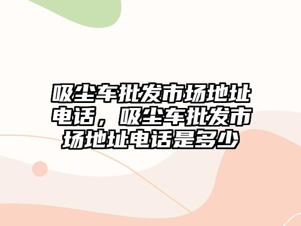 吸塵車批發(fā)市場地址電話，吸塵車批發(fā)市場地址電話是多少