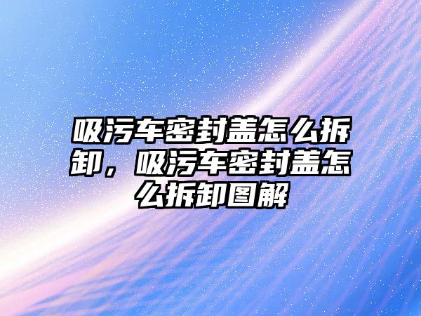 吸污車密封蓋怎么拆卸，吸污車密封蓋怎么拆卸圖解