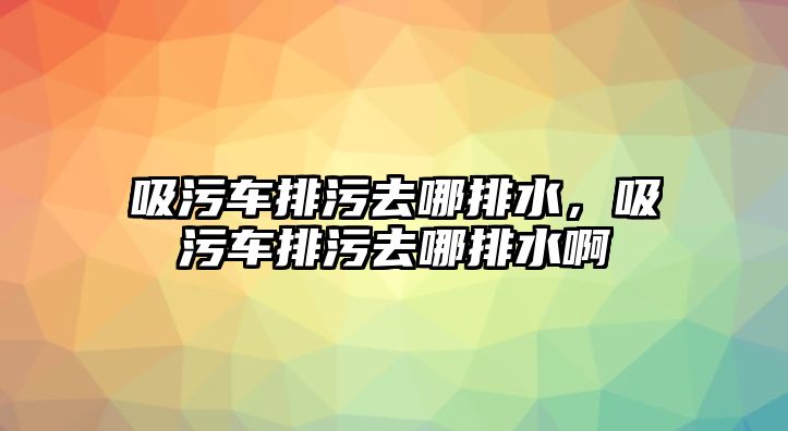 吸污車排污去哪排水，吸污車排污去哪排水啊