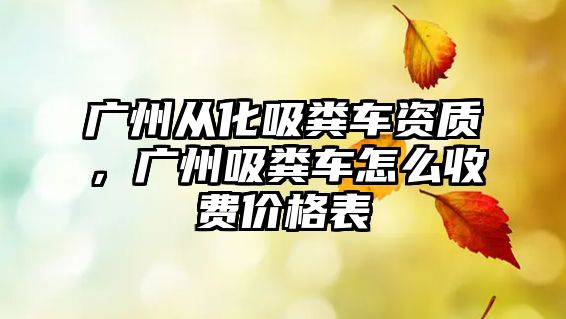 廣州從化吸糞車資質(zhì)，廣州吸糞車怎么收費價格表