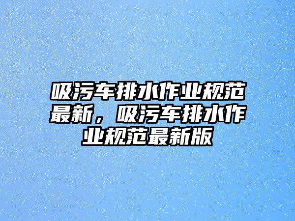 吸污車排水作業(yè)規(guī)范最新，吸污車排水作業(yè)規(guī)范最新版