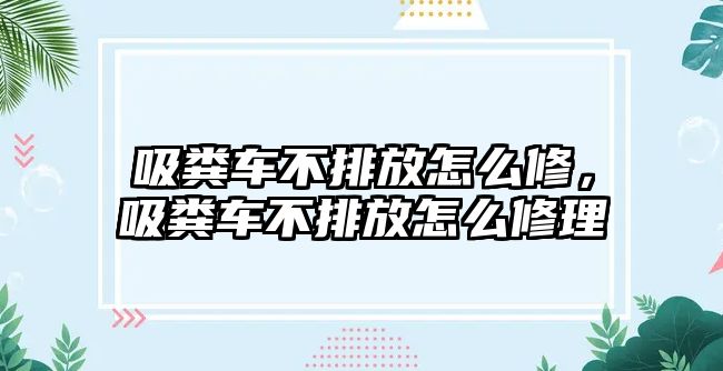 吸糞車不排放怎么修，吸糞車不排放怎么修理